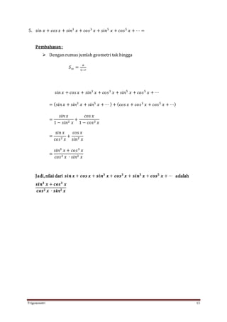 Trigonometri 13
5. 𝑠𝑖𝑛 𝑥 + 𝑐𝑜𝑠 𝑥 + 𝑠𝑖𝑛3
𝑥 + 𝑐𝑜𝑠3
𝑥 + 𝑠𝑖𝑛5
𝑥 + 𝑐𝑜𝑠5
𝑥 + ⋯ =
Pembahasan:
 Dengan rumus jumlah geometri tak hingga
𝑆∞ =
𝑎
1−𝑟
𝑠𝑖𝑛 𝑥 + 𝑐𝑜𝑠 𝑥 + 𝑠𝑖𝑛3
𝑥 + 𝑐𝑜𝑠3
𝑥 + 𝑠𝑖𝑛5
𝑥 + 𝑐𝑜𝑠5
𝑥 + ⋯
= ( 𝑠𝑖𝑛 𝑥 + 𝑠𝑖𝑛3
𝑥 + 𝑠𝑖𝑛5
𝑥 + ⋯ ) + ( 𝑐𝑜𝑠 𝑥 + 𝑐𝑜𝑠3
𝑥 + 𝑐𝑜𝑠5
𝑥 + ⋯)
=
𝑠𝑖𝑛 𝑥
1 − 𝑠𝑖𝑛2 𝑥
+
𝑐𝑜𝑠 𝑥
1 − 𝑐𝑜𝑠2 𝑥
=
𝑠𝑖𝑛 𝑥
𝑐𝑜𝑠2 𝑥
+
𝑐𝑜𝑠 𝑥
𝑠𝑖𝑛2 𝑥
=
𝑠𝑖𝑛3
𝑥 + 𝑐𝑜𝑠3
𝑥
𝑐𝑜𝑠2 𝑥 ∙ 𝑠𝑖𝑛2 𝑥
Jadi, nilai dari 𝒔𝒊𝒏 𝒙 + 𝒄𝒐𝒔 𝒙 + 𝒔𝒊𝒏 𝟑
𝒙 + 𝒄𝒐𝒔 𝟑
𝒙 + 𝒔𝒊𝒏 𝟓
𝒙 + 𝒄𝒐𝒔 𝟓
𝒙 + ⋯ adalah
𝒔𝒊𝒏 𝟑
𝒙 + 𝒄𝒐𝒔 𝟑
𝒙
𝒄𝒐𝒔 𝟐 𝒙 ∙ 𝒔𝒊𝒏 𝟐 𝒙
 