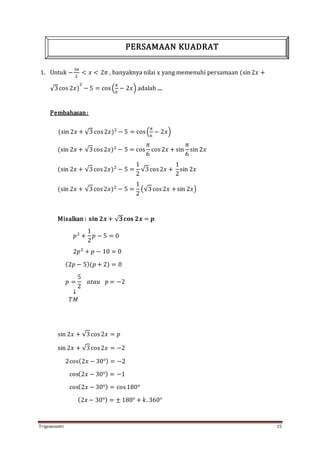 Trigonometri 15
1. Untuk −
3𝜋
2
< 𝑥 < 2𝜋 , banyaknya nilai x yang memenuhi persamaan (sin2𝑥 +
√3cos 2𝑥)
2
− 5 = cos(
𝜋
6
− 2𝑥) adalah ....
Pembahasan:
(sin 2𝑥 + √3 cos2𝑥)2
− 5 = cos(
𝜋
6
− 2𝑥)
(sin 2𝑥 + √3cos2𝑥)2
− 5 = cos
𝜋
6
cos2𝑥 + sin
𝜋
6
sin 2𝑥
(sin 2𝑥 + √3cos2𝑥)2
− 5 =
1
2
√3cos2𝑥 +
1
2
sin 2𝑥
(sin 2𝑥 + √3cos2𝑥)2
− 5 =
1
2
(√3cos2𝑥 +sin 2𝑥)
Misalkan : 𝐬𝐢𝐧 𝟐𝒙 + √ 𝟑𝐜𝐨𝐬 𝟐𝒙 = 𝒑
𝑝2
+
1
2
𝑝 − 5 = 0
2𝑝2
+ 𝑝 − 10 = 0
(2𝑝 − 5)(𝑝 + 2) = 0
𝑝 =
5
2
𝑎𝑡𝑎𝑢 𝑝 = −2
↓
𝑇𝑀
sin 2𝑥 + √3cos2𝑥 = 𝑝
sin 2𝑥 + √3cos2𝑥 = −2
2cos(2𝑥 − 30°) = −2
cos(2𝑥 − 30°) = −1
cos(2𝑥 − 30°) = cos180°
(2𝑥 − 30°) = ± 180° + 𝑘. 360°
PERSAMAAN KUADRAT
 