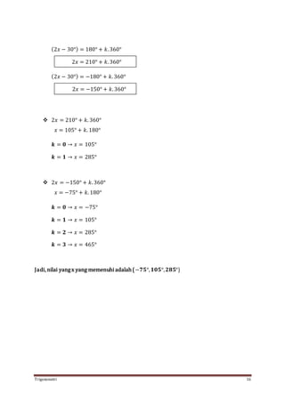 Trigonometri 16
(2𝑥 − 30°) = 180° + 𝑘. 360°
(2𝑥 − 30°) = −180° + 𝑘. 360°
 2𝑥 = 210° + 𝑘. 360°
𝑥 = 105° + 𝑘. 180°
𝒌 = 𝟎 → 𝑥 = 105°
𝒌 = 𝟏 → 𝑥 = 285°
 2𝑥 = −150° + 𝑘. 360°
𝑥 = −75° + 𝑘. 180°
𝒌 = 𝟎 → 𝑥 = −75°
𝒌 = 𝟏 → 𝑥 = 105°
𝒌 = 𝟐 → 𝑥 = 285°
𝒌 = 𝟑 → 𝑥 = 465°
Jadi, nilai yangx yang memenuhi adalah{−𝟕𝟓°, 𝟏𝟎𝟓°, 𝟐𝟖𝟓°}
2𝑥 = 210° + 𝑘. 360°
2𝑥 = −150° + 𝑘. 360°
 