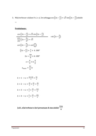 Trigonometri 18
3. Nilai terbesar x dalam 0 ≤ x ≤ 2π sehingga cos (2x−
π
2
) = √3 sin(2x −
π
2
) adalah
....
Pembahasan:
𝑐𝑜𝑠 (2𝑥 −
𝜋
2
) = √3 𝑠𝑖𝑛 (2𝑥 −
𝜋
2
)
𝑐𝑜𝑠
𝑠𝑖𝑛
(2𝑥 −
𝜋
2
) = √3
𝑐𝑜𝑡 (2𝑥 −
𝜋
2
) = 𝑐𝑜𝑡 (
𝜋
6
)
(2𝑥 −
𝜋
2
) =
𝜋
6
+ 𝑘. 180°
2𝑥 =
4𝜋
6
+ 𝑘. 180°
𝑥 =
𝜋
3
+ 𝑘.
𝜋
2
𝑥 𝑚𝑎𝑘𝑠 =
11
6
𝜋
𝑘 = 1 → 𝑥 =
2𝜋+3𝜋
6
=
5𝜋
6
𝑘 = 2 → 𝑥 =
2𝜋
3
+
2𝜋
2
=
4𝜋
3
𝑘 = 3 → 𝑥 =
𝜋
3
+
3𝜋
2
=
11𝜋
6
𝑘 = 4 → 𝑥 =
𝜋
3
+
4𝜋
2
=
14𝜋
6
Jadi , nilai terbesarx dari persamaan di atasadalah
𝟏𝟏𝝅
𝟔
: sin (2𝑥 −
𝜋
2
)
 