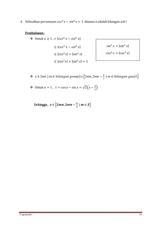 Trigonometri 19
4. Selesaikan persamaan 𝑐𝑜𝑠 𝑛
𝑥 − 𝑠𝑖𝑛 𝑛
𝑥 = 1 dimana n adalah bilangan asli !
Pembahasan:
 Untuk 𝑛 ≥ 1 , = | 𝑐𝑜𝑠 𝑛
𝑥 − 𝑠𝑖𝑛 𝑛
𝑥|
≤ | 𝑐𝑜𝑠 𝑛
𝑥 − 𝑠𝑖𝑛 𝑛
𝑥|
≤ |cos 𝑛
𝑥| + |sin 𝑛
𝑥|
≤ |cos2
𝑥| + |sin2
𝑥| = 1
 𝑥 ∈ { 𝑚𝜋 | 𝑚 ∈ 𝑏𝑖𝑙𝑎𝑛𝑔𝑎𝑛 𝑔𝑒𝑛𝑎𝑝} ∪ {2𝑚𝜋, 2𝑚𝜋 −
𝜋
2
| 𝑚 ∈ 𝑏𝑖𝑙𝑎𝑛𝑔𝑎𝑛 𝑔𝑎𝑛𝑗𝑖𝑙}
 Untuk 𝑛 = 1 , 1 = cos 𝑥 − sin 𝑥 = √2(𝑥 −
𝜋
2
)
Sehingga, 𝒙 ∈ {𝟐𝒎𝝅, 𝟐𝒎𝝅 −
𝝅
𝟐
| 𝒎 ∈ 𝒁}
sin2
𝑥 = |sin 𝑛
𝑥|
cos2
𝑥 = |cos 𝑛
𝑥|
 