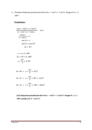 Trigonometri 20
5. Tentukan himpunan penyelesaian dari 𝑡𝑎𝑛 𝑥 − 𝑡𝑎𝑛2
𝑥 = 2 𝑡𝑎𝑛2
𝑥 dengan 0 ≤ 𝑥 ≤
180° !
Pembahasan:
𝑡𝑎𝑛 𝑥 − 𝑡𝑎𝑛2
𝑥 = 2 𝑡𝑎𝑛2
𝑥
(1 − 𝑡𝑎𝑛2
𝑥) = 2tan 𝑥
2 𝑡𝑎𝑛 𝑥
1− 𝑡𝑎𝑛2 𝑥
= 1
𝑡𝑎𝑛 2𝑥 = 1
𝑡𝑎𝑛 2𝑥 = 𝑡𝑎𝑛 45°
2𝑥 = 45°
𝑥 = 𝛼 + 𝑘. 180°
2𝑥 = 45° + 𝑘. 180°
𝑥 =
45°
2
+ 𝑘. 90°
𝒌 = 𝟎 → 𝑥 =
45°
2
= 22,5°
𝒌 = 𝟏 → 𝑥 =
45°
2
+ 90° = 112,5°
𝒌 = 𝟐 → 𝑥 =
45°
2
+ 180° = 202,5°
Jadi, himpunan penyelesaiandari 𝒕𝒂𝒏 𝒙 − 𝒕𝒂𝒏 𝟐
𝒙 = 𝟐 𝒕𝒂𝒏 𝟐
𝒙 dengan 𝟎 ≤ 𝒙 ≤
𝟏𝟖𝟎°adalah {𝟐𝟐, 𝟓° ; 𝟏𝟏𝟐, 𝟓°}
: tan 𝑥
 
