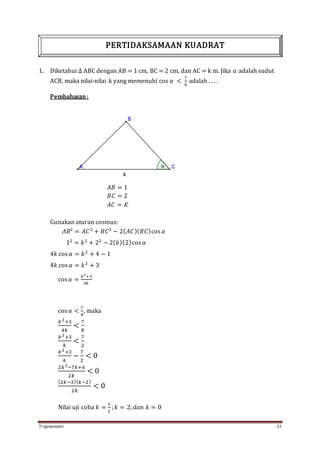 Trigonometri 21
1. Diketahui ∆ ABC dengan AB = 1 cm, BC = 2 cm, dan AC = k m. Jika 𝛼 adalah sudut
ACB, maka nilai-nilai k yang memenuhi cos 𝛼 <
7
8
adalah . . . .
Pembahasan:
𝐴𝐵 = 1
𝐵𝐶 = 2
𝐴𝐶 = 𝐾
Gunakan aturan cosinus:
𝐴𝐵2
= 𝐴𝐶2
+ 𝐵𝐶2
− 2( 𝐴𝐶)( 𝐵𝐶)cos 𝛼
12
= 𝑘2
+ 22
− 2( 𝑘)(2)cos 𝛼
4𝑘 cos 𝛼 = 𝑘2
+ 4 − 1
4𝑘 cos 𝛼 = 𝑘2
+ 3
cos 𝛼 =
𝑘2
+3
4𝑘
cos 𝛼 <
7
8
, maka
𝑘2+3
4𝑘
<
7
8
𝑘2+3
𝑘
<
7
2
𝑘2+3
𝑘
−
7
2
< 0
2𝑘2−7𝑘+6
2𝑘
< 0
(2𝑘−3)( 𝑘−2)
2𝑘
< 0
Nilai uji coba 𝑘 =
3
2
; 𝑘 = 2; 𝑑𝑎𝑛 𝑘 = 0
PERTIDAKSAMAAN KUADRAT
 