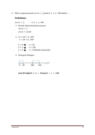 Trigonometri 23
2. Nilai x yang memenuhi cos 3x >
1
2
untuk 0 ≤ x ≤ 180 adalah . . . .
Pembahasan:
cos 3x >
1
2
, 0 ≤ x ≤ 180
 Buat ke dalam bentuk persamaan
cos3𝑥 =
1
2
cos3𝑥 = cos60
 3𝑥 = 60° + 𝑘 .360°
𝑥 = 20° + 𝑘 .360°
𝑘 = 0 𝑥 = 20
𝑘 = 1 𝑥 = 100
𝑘 = 2 𝑥 = 220(tidak memenuhi)
 Buat garis bilangan
Jadi, HP adalah 𝟎 ≤ 𝐱 < 𝟐𝟎atau 𝟎 < 𝑥 < 𝟏𝟒𝟎
 