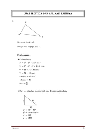 Trigonometri 26
1.
Jika, a= 4, b=6, c=3
Berapa luas segitiga ABC ?
Pembahasan :
Cari cosinus c
𝑐2
= 𝑎2
+ 𝑏2
− 2𝑎𝑏 cos𝑐
32
= 42
+ 62
− 2 × 4 × 6 cos𝑐
9 = 16 + 36 − 48cos 𝑐
9 = 52 − 48cos 𝑐
48 cos 𝑐 = 52 − 9
48 cos 𝑐 = 43
cos 𝑐 =
43
48
Dari cos kita akan memperoleh sn c dengan segitiga baru
p 48
43
𝑝2
= 482
− 432
𝑝2
= 2304 − 1849
𝑝2
= 455
𝑝 = √455
LUAS SEGITIGA DAN APLIKASI LAINNYA
C
A
B
 