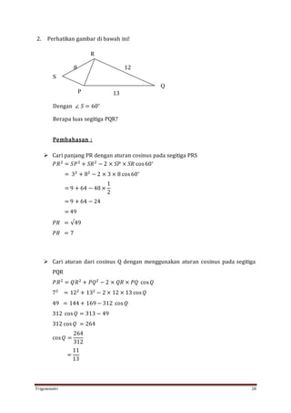 Trigonometri 28
2. Perhatikan gambar di bawah ini!
8 12
13
Dengan ∠ 𝑆 = 60∘
Berapa luas segitiga PQR?
Pembahasan :
 Cari panjang PR dengan aturan cosinus pada segitiga PRS
𝑃𝑅2
= 𝑆𝑃2
+ 𝑆𝑅2
− 2 × 𝑆𝑃 × 𝑆𝑅 cos60∘
= 32
+ 82
− 2 × 3 × 8 cos60∘
= 9 + 64 − 48 ×
1
2
= 9 + 64 − 24
= 49
𝑃𝑅 = √49
𝑃𝑅 = 7
 Cari aturan dari cosinus Q dengan menggunakan aturan cosinus pada segitiga
PQR
𝑃𝑅2
= 𝑄𝑅2
+ 𝑃𝑄2
− 2 × 𝑄𝑅 × 𝑃𝑄 cos 𝑄
72
= 122
+ 132
− 2 × 12 × 13 cos 𝑄
49 = 144 + 169 − 312 cos 𝑄
312 cos 𝑄 = 313 − 49
312 cos 𝑄 = 264
cos 𝑄 =
264
312
=
11
13
R
S
P
Q
 