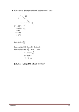 Trigonometri 29
 Dari hasil cos Q, kita peroleh sin Q dengan segitiga baru
13
X
11
𝑋2
= 132
− 112
= 169 − 121
= 48
𝑥 = √48
= 4√3
Jadi, sin 𝑄 =
4√3
13
Luas segitiga PQR diperoleh dari sin B
Luas segitiga PQR =
1
2
× 12 × 13 sin 𝐵
= 6 × 13 ×
4√3
13
= 6 × 4√3
= 24√3 𝑐𝑚2
Jadi, luas segitiga PQR adalah 𝟐𝟒√ 𝟑 𝒄𝒎 𝟐
Q
 