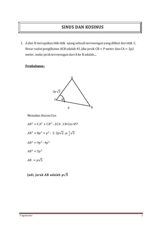 Trigonometri 3
1. A dan B merupakan titik-titik ujung sebuah terowongan yang dilihat dari titik C.
Besar sudut penglihatan ACB adalah 45. Jika jarak CB = P meter dan CA = 2p2
meter, maka jarak terowongan dari A ke B adalah....
Pembahasan:
A
2p √2
C 45
p B
Memakai Aturan Cos
𝐴𝐵2
= 𝐶𝐴2
+ 𝐶𝐵2
- 2𝐶𝐴 . 𝐶𝐵 Cos 450
𝐴𝐵2
= 8𝑝2
+ 𝑝2
- 2. 2𝑝√2. 𝑝.
1
2
√2
𝐴𝐵2
= 9𝑝2
- 4𝑝2
𝐴𝐵2
= 5𝑝2
𝐴𝐵 = 𝑝√5
Jadi, jarak AB adalah 𝒑√ 𝟓
SINUS DAN KOSINUS
 