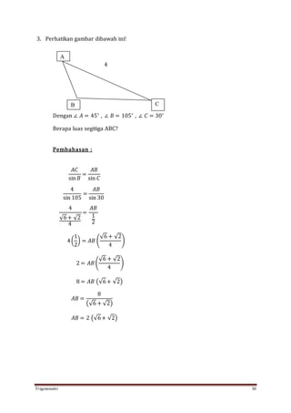 Trigonometri 30
3. Perhatikan gambar dibawah ini!
4
Dengan ∠ 𝐴 = 45∘
, ∠ 𝐵 = 105∘
, ∠ 𝐶 = 30∘
Berapa luas segitiga ABC?
Pembahasan :
𝐴𝐶
sin 𝐵
=
𝐴𝐵
sin 𝐶
4
sin 105
=
𝐴𝐵
sin 30
4
√6+ √2
4
=
𝐴𝐵
1
2
4(
1
2
) = 𝐴𝐵 (
√6 + √2
4
)
2 = 𝐴𝐵 (
√6 + √2
4
)
8 = 𝐴𝐵 (√6+ √2)
𝐴𝐵 =
8
(√6 + √2)
𝐴𝐵 = 2 (√6+ √2)
A
B C
 