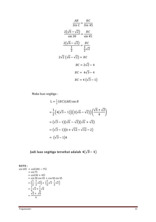 Trigonometri 31
𝐴𝐵
𝑆𝑖𝑛 𝐶
=
𝐵𝐶
𝑆𝑖𝑛 45
2(√6 − √2)
sin 30
=
𝐵𝐶
sin 45
2(√6− √2)
1
2
=
𝐵𝐶
1
2√2
2√2 (√6 − √2) = 𝐵𝐶
𝐵𝐶 = 2√2 − 4
𝐵𝐶 = 4√3− 4
𝐵𝐶 = 4 (√3 − 1)
Maka luas segitiga :
L =
1
2
( 𝐵𝐶)( 𝐴𝐵)sin 𝐵
=
1
2
(4(√3− 1))(2(√6 − √2))(
√6 + √2
4
)
= (√3 − 1)(√6 − √2)(√6 + √2)
= (√3 − 1)(6 + √12 − √12 − 2)
= (√3 − 1)4
Jadi luas segitiga tersebut adalah 𝟒(√ 𝟑 − 𝟏)
NOTE :
sin105 = sin(180 − 75)
= sin75
= sin(30 + 45)
= sin30 cos 45 + cos30 sin 45
= (
1
2
∙
1
2
√2) + (
1
2
√3 ∙
1
2
√2)
=
1
4
√2 +
1
4
√6
=
√2 + √6
4
 