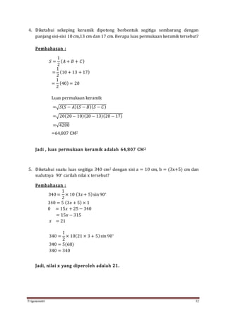 Trigonometri 32
4. Diketahui sekeping keramik dipotong berbentuk segitiga sembarang dengan
panjang sisi-sisi 10 cm,13 cm dan 17 cm. Berapa luas permukaan keramik tersebut?
Pembahasan :
𝑆 =
1
2
( 𝐴 + 𝐵 + 𝐶)
=
1
2
(10 + 13 + 17)
=
1
2
(40) = 20
Luas permukaan keramik
=√𝑆( 𝑆 − 𝐴)( 𝑆 − 𝐵)( 𝑆 − 𝐶)
=√20(20− 10)(20 − 13)(20 − 17)
=√4200
=64,807 CM2
Jadi , luas permukaan keramik adalah 64,807 CM2
5. Diketahui suatu luas segitiga 340 cm2 dengan sisi a = 10 cm, b = (3x+5) cm dan
sudutnya 90∘
carilah nilai x tersebut?
Pembahasan :
340 =
1
2
× 10 (3𝑥 + 5)sin 90∘
340 = 5 (3𝑥 + 5) × 1
0 = 15𝑥 + 25 − 340
= 15𝑥 − 315
𝑥 = 21
340 =
1
2
× 10(21 × 3 + 5)sin 90∘
340 = 5(68)
340 = 340
Jadi, nilai x yang diperoleh adalah 21.
 