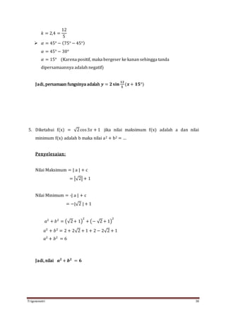 Trigonometri 38
𝑘 = 2,4 =
12
5
 𝛼 = 45° − (75° − 45°)
𝛼 = 45° − 30°
𝛼 = 15° (Karena positif, maka bergeser ke kanan sehingga tanda
dipersamaannya adalah negatif)
Jadi, persamaan fungsinya adalah 𝒚 = 𝟐 𝐬𝐢𝐧
𝟏𝟐
𝟓
(𝒙 + 𝟏𝟓°)
5. Diketahui f(x) = √2cos3𝑥 + 1 jika nilai maksimum f(x) adalah a dan nilai
minimum f(x) adalah b maka nilai a2 + b2 = …
Penyelesaian:
Nilai Maksimum = | a | + c
= |√2| + 1
Nilai Minimum = -| a | + c
= −|√2 | + 1
𝑎2
+ 𝑏2
= (√2+ 1)
2
+ (− √2 + 1)
2
𝑎2
+ 𝑏2
= 2 + 2√2 + 1 + 2 − 2√2 + 1
𝑎2
+ 𝑏2
= 6
Jadi, nilai 𝒂 𝟐
+ 𝒃 𝟐
= 𝟔
 