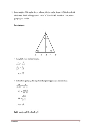 Trigonometri 4
2. Pada segitiga ABC, sudut A nya sebesar 60 dan sudut B nya 45. Titik D terletak
diantara A dan B sehingga besar sudut ACD adalah 45. Jika AD = 2 cm, maka
panjang BD adalah....
Pembahasan:
C
45 30
𝑎
60 45
A 2 D ? B
 Langkah awal mencari nilai 𝑎
𝑎
sin60
=
2
sin45
𝑎
1
2
√3
=
2
1
2
√2
𝑎 = √2
 Setelah itu panjang BD dapat dihitung menggunakan aturan sinus
𝐵𝐷
sin 30
=
𝑎
sin 45
𝐵𝐷 =
𝑎 sin 30
sin 45
𝐵𝐷 =
√6
1
2
1
2
√2
𝐵𝐷 = √3
Jadi, panjang BD adalah √ 𝟑
 