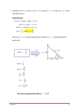 Trigonometri 42
2. Diketahui 9 cos2
𝑥 + 3sin(𝑥 +
1
2
𝜋) − 2 = 0 pada
1
2
𝜋 < 𝑥 < 𝜋. Jika tan 𝑥 =
1
𝑝
, maka
hitunglah nilai p !
Penyelesaian:
9 cos2
𝑥 + 3 sin(𝑥 +
1
2
𝜋) − 2 = 0
9cos2
𝑥 + 3 cos 𝑥 − 2 = 0
(3cos 𝑥 − 1)(3cos 𝑥 + 2) = 0
cos𝑥 =
1
3
∪ cos 𝑥 = −
2
3
Karena
1
2
𝜋 < 𝑥 < 𝜋 maka yang memenuhi adalah cos 𝑥 = −
2
3
yang posisinya di
kuadran III.
tan 𝑥 =
𝑐
𝑏
tan 𝑥 =
√5
−2
1
𝑝
=
√5
−2
𝑝 = −
2
√5
𝑝 = −
2
5
√5
Jadi, nilai p yangdiperoleh adalah 𝒑 = −
𝟐
𝟓
√ 𝟓
 