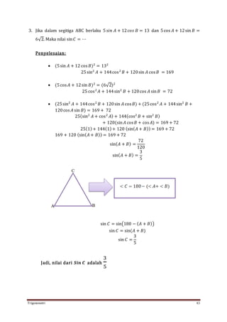 Trigonometri 43
3. Jika dalam segitiga ABC berlaku 5 𝑠𝑖𝑛 𝐴 + 12 𝑐𝑜𝑠 𝐵 = 13 dan 5cos 𝐴 + 12sin 𝐵 =
6√2. Maka nilai sin 𝐶 = ⋯
Penyelesaian:
 (5sin 𝐴 + 12 cos 𝐵)2
= 132
25sin2
𝐴 + 144cos2
𝐵 + 120sin 𝐴 cos 𝐵 = 169
 (5cos 𝐴 + 12sin 𝐵)2
= (6√2)2
25 cos2
𝐴 + 144sin2
𝐵 + 120cos 𝐴 sin 𝐵 = 72
 (25sin2
𝐴 + 144cos2
𝐵 + 120sin 𝐴 cos 𝐵) + (25cos2
𝐴 + 144sin2
𝐵 +
120cos 𝐴 sin 𝐵) = 169 + 72
25(sin2
𝐴 + cos2
𝐴) + 144(cos2
𝐵 + sin2
𝐵)
+ 120(sin 𝐴 cos 𝐵 + cos 𝐴) = 169 + 72
25(1)+ 144(1)+ 120 (sin( 𝐴 + 𝐵)) = 169 + 72
169 + 120 (sin( 𝐴 + 𝐵)) = 169 + 72
sin( 𝐴 + 𝐵) =
72
120
sin( 𝐴 + 𝐵) =
3
5
sin 𝐶 = sin(180 − ( 𝐴 + 𝐵))
sin 𝐶 = sin(𝐴 + 𝐵)
sin 𝐶 =
3
5
Jadi, nilai dari 𝑺𝒊𝒏 𝑪 adalah
3
5
 