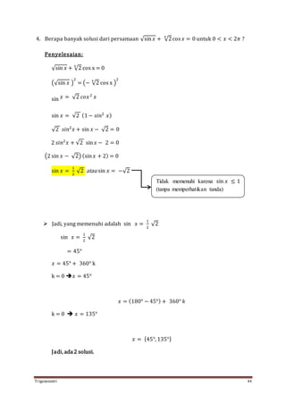 Trigonometri 44
4. Berapa banyak solusi dari persamaan √sin 𝑥 + √2
4
cos 𝑥 = 0 untuk 0 < 𝑥 < 2𝜋 ?
Penyelesaian:
√sin 𝑥 + √2
4
cos x = 0
(√sin 𝑥 )
2
= (− √2
4
cos x )
2
sin 𝑥 = √2 𝑐𝑜𝑥2
𝑥
sin 𝑥 = √2 (1− 𝑠𝑖𝑛2
𝑥)
√2 𝑠𝑖𝑛2
𝑥 + sin 𝑥 − √2 = 0
2 𝑠𝑖𝑛2
𝑥 + √2 sin 𝑥 − 2 = 0
(2 sin 𝑥 − √2) (sin 𝑥 + 2) = 0
sin 𝑥 =
1
2
√2 atau sin 𝑥 = −√2
 Jadi, yang memenuhi adalah sin 𝑥 =
1
2
√2
sin 𝑥 =
1
2
√2
= 45°
𝑥 = 45° + 360° k
k = 0 𝑥 = 45°
𝑥 = (180° − 45°) + 360° 𝑘
k = 0  𝑥 = 135°
𝑥 = {45°, 135°}
Jadi, ada2 solusi.
Tidak memenuhi karena sin 𝑥 ≤ 1
(tanpa memperhatikan tanda)
 