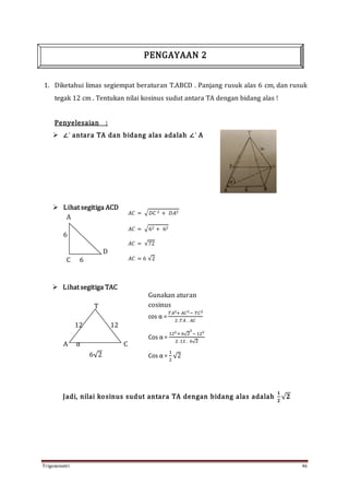 Trigonometri 46
1. Diketahui limas segiempat beraturan T.ABCD . Panjang rusuk alas 6 cm, dan rusuk
tegak 12 cm . Tentukan nilai kosinus sudut antara TA dengan bidang alas !
Penyelesaian :
 ∠‘ antara TA dan bidang alas adalah ∠‘ A
 Lihat segitiga ACD
A
6
D
C 6
 Lihat segitiga TAC
T
12 12
A α C
6√2
Jadi, nilai kosinus sudut antara TA dengan bidang alas adalah
𝟏
𝟐
√ 𝟐
𝐴𝐶 = √ 𝐷𝐶 2 + 𝐷𝐴2
𝐴𝐶 = √62 + 62
𝐴𝐶 = √72
𝐴𝐶 = 6 √2
Gunakan aturan
cosinus
cos α =
𝑇𝐴2+ 𝐴𝐶2− 𝑇𝐶2
2 .𝑇𝐴 . 𝐴𝐶
Cos α =
122+ 6√2
2
− 122
2 .12 . 6√2
Cos α =
1
2
√2
PENGAYAAN 2
 