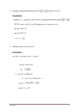 Trigonometri 47
2. Tentukan himpunan penyelesaian dari
2−sin 𝜃
cos 𝜃
≤
cos 𝜃
sin 𝜃
untuk 0 ˂ 𝜃 ≤
𝜋
2
!
Penyelesaian :
Kuadran I sin θ (+) dan cosθ (+) sehingga boleh dikali silang
2−sin θ
cosθ
≤
cos θ
sin θ
2 sin θ − sin2
θ ≤ cos2
θ dengan sin θ ≠ 0 dan cosθ ≠ 0
2 sin θ ≤ 1
Sin θ ≤
1
2
∴ 0 < 𝜃 ≤
π
6
3. Tentukan nilai cos 105o tan 15o !
Penyelesaian :
cos 105 = cos (180 + 15) = − tan 15
tan 30 = tan 2 (15)
1
√3
=
2tan 15
1−tan2 15
1 − tan2
15 = 2√3tan 15
0 = tan2
15 + 2√3tan 15 − 1
tan 15 =
−2√3 ∓ √12+4
2
=
−2√3 ∓4
2
tan 15 = 2 − √3
 