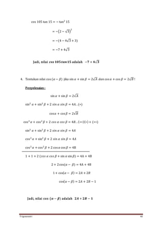 Trigonometri 48
cos 105 tan 15 = − tan2
15
= −(2 − √3)
2
= −(4 − 4√3 + 3)
= −7 + 4√3
Jadi, nilai 𝒄𝒐𝒔 𝟏𝟎𝟓 𝒕𝒂𝒏 𝟏𝟓 adalah −𝟕 + 𝟒√ 𝟑
4. Tentukan nilai cos (𝛼 − 𝛽) jika sin 𝛼 + sin 𝛽 = 2√ 𝐴 𝑑𝑎𝑛 cos 𝛼 + cos 𝛽 = 2√ 𝐵 !
Penyelesaian :
sin 𝛼 + sin 𝛽 = 2√𝐴
sin2
𝛼 + sin2
𝛽 + 2 𝑠𝑖𝑛 𝛼 𝑠𝑖𝑛 𝛽 = 4𝐴. . (∗)
cos𝛼 + cos 𝛽 = 2√𝐵
cos2
𝛼 + cos2
𝛽 + 2 𝑐𝑜𝑠 𝛼 𝑐𝑜𝑠 𝛽 = 4𝐵. . (∗∗)(∗)+ (∗∗)
sin2
𝛼 + sin2
𝛽 + 2 𝑠𝑖𝑛 𝛼 𝑠𝑖𝑛 𝛽 = 4𝐴
cos2
𝛼 + sin2
𝛽 + 2 𝑠𝑖𝑛 𝛼 𝑠𝑖𝑛 𝛽 = 4𝐴
cos2
𝛼 + cos2
𝛽 + 2 cos 𝛼 cos 𝛽 = 4B
1 + 1 + 2 (𝑐𝑜𝑠 𝛼 𝑐𝑜𝑠 𝛽 + sin 𝛼 sin 𝛽) = 4A + 4B
2 + 2cos(𝛼 − 𝛽) = 4A + 4B
1+ cos( 𝛼 − 𝛽) = 2𝐴 + 2𝐵
cos( 𝛼 − 𝛽) = 2𝐴 + 2𝐵 − 1
Jadi, nilai cos (𝜶 − 𝜷) adalah 𝟐𝑨 + 𝟐𝑩 − 𝟏
 