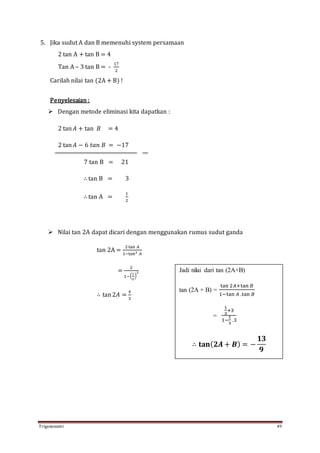 Trigonometri 49
5. Jika sudut A dan B memenuhi system persamaan
2 tan A + tan B = 4
Tan A – 3 tan B = -
17
2
Carilah nilai tan (2A + B) !
Penyelesaian :
 Dengan metode eliminasi kita dapatkan :
2 tan 𝐴 + tan 𝐵 = 4
2 tan 𝐴 − 6 𝑡𝑎𝑛 𝐵 = −17
7 tan B = 21
∴ tan B = 3
∴ tan A =
1
2
 Nilai tan 2A dapat dicari dengan menggunakan rumus sudut ganda
tan 2A =
2tan 𝐴
1−tan2 𝐴
=
2
1−(
1
2
)
2
∴ tan2𝐴 =
4
3
Jadi nilai dari tan (2A+B)
tan (2A + B) =
tan 2𝐴+tan 𝐵
1−tan 𝐴 .tan 𝐵
=
1
3
+3
1−
1
3
.3
∴ 𝐭𝐚𝐧( 𝟐𝑨 + 𝑩) = −
𝟏𝟑
𝟗
 