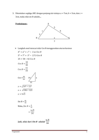 Trigonometri 5
3. Ditentukan segitiga ABC dengan panjang sisi-sisinya a = 7cm, b = 5cm, dan c =
3cm, maka nilai sin B adalah....
Pembahasan: A
5
c b
3
B a C
7
 Langkah awal mencari nilai Cos B menggunakan aturan kosinus
𝑏2
= 𝑎2
+ 𝑐2
− 2 𝑎𝑐 𝐶𝑜𝑠 𝐵
52
= 72
+ 32
− 2.7.3 𝐶𝑜𝑠 𝐵
25 = 58 − 42 𝐶𝑜𝑠 𝐵
𝐶𝑜𝑠 𝐵 =
33
42
𝐶𝑜𝑠 𝐵 =
11
14
Cos =
𝑠𝑎
𝑚𝑖
14 x
11
𝑥 = √142 − 112
𝑥 = √196− 121
𝑥 = 5√3
Sin B =
𝑑𝑒
𝑚𝑖
Maka, 𝑆𝑖𝑛 𝐵 =
𝑋
14
=
5√3
14
Jadi, nilai dari 𝑺𝒊𝒏 𝑩 adalah
𝟓√ 𝟑
𝟏𝟒
 