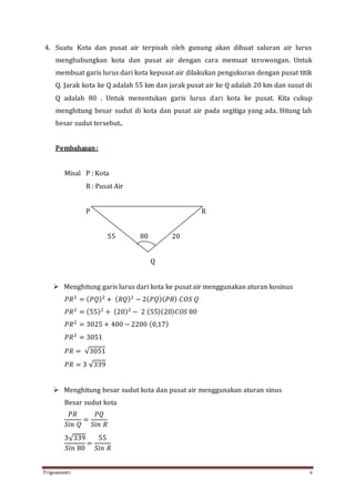 Trigonometri 6
4. Suatu Kota dan pusat air terpisah oleh gunung akan dibuat saluran air lurus
menghubungkan kota dan pusat air dengan cara memuat terowongan. Untuk
membuat garis lurus dari kota kepusat air dilakukan pengukuran dengan pusat titik
Q. Jarak kota ke Q adalah 55 km dan jarak pusat air ke Q adalah 20 km dan susut di
Q adalah 80 . Untuk menentukan garis lurus dari kota ke pusat. Kita cukup
menghitung besar sudut di kota dan pusat air pada segitiga yang ada. Hitung lah
besar sudut tersebut..
Pembahasan:
Misal P : Kota
R : Pusat Air
P R
55 80 20
Q
 Menghitung garis lurus dari kota ke pusat air menggunakan aturan kosinus
𝑃𝑅2
= ( 𝑃𝑄)2
+ ( 𝑅𝑄)2
− 2( 𝑃𝑄)( 𝑃𝑅) 𝐶𝑂𝑆 𝑄
𝑃𝑅2
= (55)2
+ (20)2
− 2 (55)(20) 𝐶𝑂𝑆 80
𝑃𝑅2
= 3025 + 400 − 2200 (0,17)
𝑃𝑅2
= 3051
𝑃𝑅 = √3051
𝑃𝑅 = 3 √339
 Menghitung besar sudut kota dan pusat air menggunakan aturan sinus
Besar sudut kota
𝑃𝑅
𝑆𝑖𝑛 𝑄
=
𝑃𝑄
𝑆𝑖𝑛 𝑅
3√339
𝑆𝑖𝑛 80
=
55
𝑆𝑖𝑛 𝑅
 
