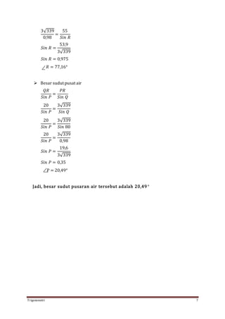Trigonometri 7
3√339
0,98
=
55
𝑆𝑖𝑛 𝑅
𝑆𝑖𝑛 𝑅 =
53,9
3√339
𝑆𝑖𝑛 𝑅 = 0,975
𝑅 = 77,16°
 Besar sudut pusat air
𝑄𝑅
𝑆𝑖𝑛 𝑃
=
𝑃𝑅
𝑆𝑖𝑛 𝑄
20
𝑆𝑖𝑛 𝑃
=
3√339
𝑆𝑖𝑛 𝑄
20
𝑆𝑖𝑛 𝑃
=
3√339
𝑆𝑖𝑛 80
20
𝑆𝑖𝑛 𝑃
=
3√339
0,98
𝑆𝑖𝑛 𝑃 =
19,6
3√339
𝑆𝑖𝑛 𝑃 = 0,35
P = 20,49°
Jadi, besar sudut pusaran air tersebut adalah 20,49 °
 