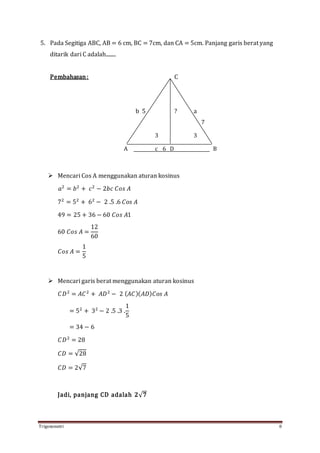 Trigonometri 8
5. Pada Segitiga ABC, AB = 6 cm, BC = 7cm, dan CA = 5cm. Panjang garis berat yang
ditarik dari C adalah........
Pembahasan: C
b 5 ? a
7
3 3
A c 6 D B
 Mencari Cos A menggunakan aturan kosinus
𝑎2
= 𝑏2
+ 𝑐2
− 2𝑏𝑐 𝐶𝑜𝑠 𝐴
72
= 52
+ 62
− 2 .5 .6 𝐶𝑜𝑠 𝐴
49 = 25 + 36 − 60 𝐶𝑜𝑠 𝐴1
60 𝐶𝑜𝑠 𝐴 =
12
60
𝐶𝑜𝑠 𝐴 =
1
5
 Mencari garis berat menggunakan aturan kosinus
𝐶𝐷2
= 𝐴𝐶2
+ 𝐴𝐷2
− 2 ( 𝐴𝐶)( 𝐴𝐷) 𝐶𝑜𝑠 𝐴
= 52
+ 32
− 2 .5 .3 .
1
5
= 34 − 6
𝐶𝐷2
= 28
𝐶𝐷 = √28
𝐶𝐷 = 2√7
Jadi, panjang CD adalah 𝟐√ 𝟕
 