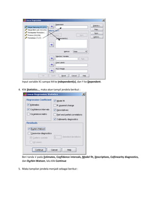 Input variable X1 sampai X4 ke Independent(s), dan Y ke Dependent. 
4. Klik Statistics…, maka akan tampil jendela berikut : 
Beri tanda √ pada Estimates, Confidence intervals, Model fit, Descriptives, Collinearity diagnostics, 
dan Durbin-Watson, lalu klik Continue 
5. Maka tampilan jendela menjadi sebagai berikut : 
 