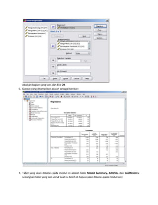 Abaikan bagian yang lain, dan klik OK 
6. Output yang ditampilkan adalah sebagai berikut : 
7. Tabel yang akan dibahas pada modul ini adalah table Model Summary, ANOVA, dan Coefficients, 
sedangkan tabel yang lain untuk saat ini boleh di hapus.(akan dibahas pada modul lain) 
 