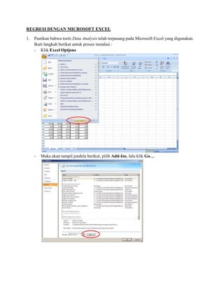 REGRESI DENGAN MICROSOFT EXCEL 
1. Pastikan bahwa tools Data Analysis telah terpasang pada Microsoft Excel yang digunakan. 
Ikuti langkah berikut untuk proses instalasi : 
- Klik Excel Options 
- Maka akan tampil jendela berikut, pilih Add-Ins, lalu klik Go… 
 