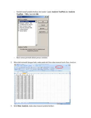 - Setelah tampil jendela berikut, beri tanda √ pada Analysis ToolPak dan Analysis 
ToolPak – VBA, lalu klik OK 
- Ikuti semua perintah dalam proses instalasi. 
2. Bila telah terinstall dengan baik, maka pada tab Data akan muncul tools Data Analysis 
3. Klik Data Analysis, maka akan muncul jendela berikut : 
 