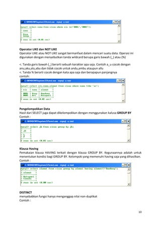 Operator LIKE dan NOT LIKE
Operator LIKE atau NOT LIKE sangat bermanfaat dalam mencari suatu data. Operasi ini
digunakan dengan menyebutkan tanda wildcard berupa garis bawah (_) atau (%)

<. Tanda garis bawah (_) berarti sebuah karakter apa saja. Contoh a_u cocok dengan
anu,aku,alu,abu dan tidak cocok untuk andu,ambu ataupun allu
<. Tanda % berarti cocok dengan kata apa saja dan berapapun panjangnya
contoh:




Pengelompokkan Data
Hasil dari SELECT juga dapat dikelompokkan dengan menggunakan kalusa GROUP BY
Contoh :




Klausa Having
Pemakaian klausa HAVING terkait dengan klausa GROUP BY. Kegunaannya adalah untuk
menentukan kondisi bagi GROUP BY. Kelompok yang memenuhi having saja yang dihasilkan.
Contoh :




DISTINCT
menyebabkan fungsi hanya menganggap nilai non-duplikat
Contoh :


                                                                                      10
 