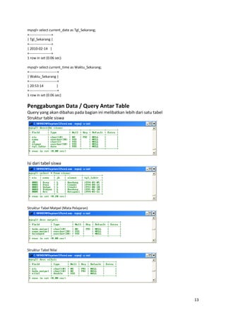 mysql> select current_date as Tgl_Sekarang;
+-------------------+
| Tgl_Sekarang |
+-------------------+
| 2010-02-14 |
+-------------------+
1 row in set (0.06 sec)

mysql> select current_time as Waktu_Sekarang;
+------------------------+
| Waktu_Sekarang |
+------------------------+
| 20:53:14              |
+------------------------+
1 row in set (0.06 sec)


Penggabungan Data / Query Antar Table
Query yang akan dibahas pada bagian ini melibatkan lebih dari satu tabel
Struktur table siswa




Isi dari tabel siswa




Struktur Tabel Matpel (Mata Pelajaran)




Struktur Tabel Nilai




                                                                           13
 