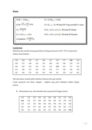 7
Rumus
Contoh Soal
Diberikan data mentah tentang gaji bulanan 50 pegawai honorer di PT. STA Coorporation
(dalam ribuan Rupiah).
138 164 150 132 144 125 149 157 118 124
144 152 148 136 147 140 158 146 128 135
168 165 126 154 138 118 178 163 137 143
135 140 153 135 147 142 173 146 146 150
142 150 135 156 145 145 161 128 155 162
Dari data diatas, buatlah daftar distribusi frekuensi dari gaji tersebut.
Untuk menjawab soal diatas, langkah – langkah yang perlu dilakukan adalah sebagai
berikut.
1) Menentukan array, data diurutkan dari yang terkecil hingga terbesar
118 128 135 138 143 146 148 152 157 164
118 128 135 140 144 146 149 153 158 165
124 132 136 140 144 146 150 154 161 168
125 135 137 142 145 147 150 155 162 173
126 135 138 142 145 147 150 156 163 178
 