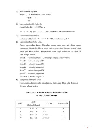 8
2) Menentukan Range (R).
Range (R) = Data terbesar – data terkecil
= 178 – 118
= 60
3) Menentukan Jumlah Kelas (k).
Jumlah kelas (k) = 1 + 3,322 log n
k = 1 + 3.322 log 50 = 1 + 3,322 (1,6989700043) = 6,644 dibulatkan 7 kelas
4) Menentukan interval kelas
Maka interval kelas (i) = R : k = 60 : 7 = 8,57 dibulatkan menjadi 9
5) Menentukan batas-batas kelas.
Dalam menentukan kelas, diharapkan semua data yang ada dapat masuk
keseluruhan. Data terkecil harus masuk pada kelas pertama, dan data terbesar dapat
masuk pada kelas terakhir. Dari persoalan diatas, dapat dibuat interval – interval
kelas sebagai berikut.
Kelas I = dimulai dengan 118, mengingat panjang kelas = 9, maka
Kelas II = dimulai dengan 127
Kelas III = dimulai dengan 136
Kelas IV = dimulai dengan 145
Kelas V = dimulai dengan 154
Kelas VI = dimulai dengan 163
Kelas VII = dimulai dengan 172
6) Menghitung Frekuensi Kelas.
Jika semua langkah dipenuhi, maka dari soal diatas dapat dibuat tabel distribusi
frekuensi sebagai berikut.
TABEL DISTRIBUSI FREKUENSI GAJI BULANAN
50 PEGAWAI HONORER
KELAS
GAJI
( Dalam Ribuan )
TALLY FREKUENSI
I
II
III
IV
118 – 126
127 – 135
136 – 144
145 – 153
////
//// //
//// //// /
//// //// ////
5
7
11
14
 