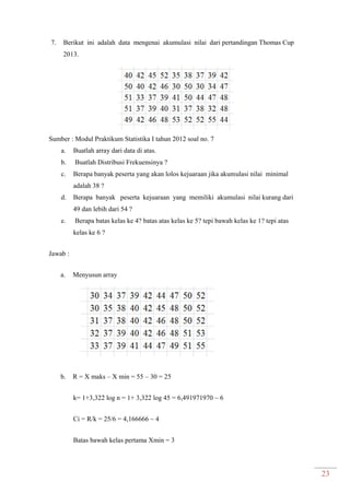 23
7. Berikut ini adalah data mengenai akumulasi nilai dari pertandingan Thomas Cup
2013.
Sumber : Modul Praktikum Statistika I tahun 2012 soal no. 7
a. Buatlah array dari data di atas.
b. Buatlah Distribusi Frekuensinya ?
c. Berapa banyak peserta yang akan lolos kejuaraan jika akumulasi nilai minimal
adalah 38 ?
d. Berapa banyak peserta kejuaraan yang memiliki akumulasi nilai kurang dari
49 dan lebih dari 54 ?
e. Berapa batas kelas ke 4? batas atas kelas ke 5? tepi bawah kelas ke 1? tepi atas
kelas ke 6 ?
Jawab :
a. Menyusun array
b. R = X maks – X min = 55 – 30 = 25
k= 1+3,322 log n = 1+ 3,322 log 45 = 6,491971970 ~ 6
Ci = R/k = 25/6 = 4,166666 ~ 4
Batas bawah kelas pertama Xmin = 3
 