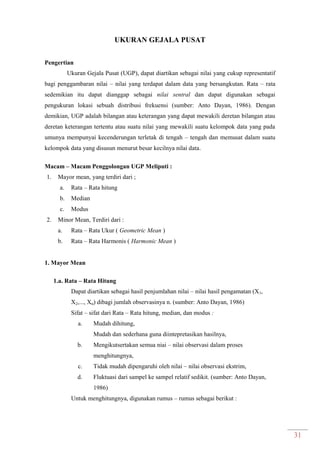 31
UKURAN GEJALA PUSAT
Pengertian
Ukuran Gejala Pusat (UGP), dapat diartikan sebagai nilai yang cukup representatif
bagi penggambaran nilai – nilai yang terdapat dalam data yang bersangkutan. Rata – rata
sedemikian itu dapat dianggap sebagai nilai sentral dan dapat digunakan sebagai
pengukuran lokasi sebuah distribusi frekuensi (sumber: Anto Dayan, 1986). Dengan
demikian, UGP adalah bilangan atau keterangan yang dapat mewakili deretan bilangan atau
deretan keterangan tertentu atau suatu nilai yang mewakili suatu kelompok data yang pada
umunya mempunyai kecenderungan terletak di tengah – tengah dan memusat dalam suatu
kelompok data yang disusun menurut besar kecilnya nilai data.
Macam – Macam Penggolongan UGP Meliputi :
1. Mayor mean, yang terdiri dari ;
a. Rata – Rata hitung
b. Median
c. Modus
2. Minor Mean, Terdiri dari :
a. Rata – Rata Ukur ( Geometric Mean )
b. Rata – Rata Harmonis ( Harmonic Mean )
1. Mayor Mean
1.a. Rata – Rata Hitung
Dapat diartikan sebagai hasil penjumlahan nilai – nilai hasil pengamatan (X1,
X2,..., Xn) dibagi jumlah observasinya n. (sumber: Anto Dayan, 1986)
Sifat – sifat dari Rata – Rata hitung, median, dan modus :
a. Mudah dihitung,
Mudah dan sederhana guna diintepretasikan hasilnya,
b. Mengikutsertakan semua niai – nilai observasi dalam proses
menghitungnya,
c. Tidak mudah dipengaruhi oleh nilai – nilai observasi ekstrim,
d. Fluktuasi dari sampel ke sampel relatif sedikit. (sumber: Anto Dayan,
1986)
Untuk menghitungnya, digunakan rumus – rumus sebagai berikut :
 