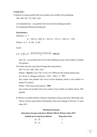 38
Contoh Soal :
1. Berikut ini jumlah pembeli tiket travel dalam 6 hari terakhir di kota Bandung
300, 1005, 945, 732, 1005, 1384
a) Tentukanlah rata – rata pembeli tiket travel di Kota Bandung tersebut!
b) Tentukanlah Median dan Modusnya!
Penyelesaian :
Diketahui : n = 7
X1 = 300, X2 =1005, X3 = 945, X4 = 732, X5 = 1005, X6 = 1384
Ditanya : a). ̅ b). Me c). Mo
Jawab :
a) ̅ = ∑ = = 895,167
Jadi, rata – rata pembeli tiket travel di Kota Bandung selama 6 hari terakhir ini adalah
895 pembeli.
b) Urutkan data dari yang terkecil hingga data yang terbesar
300, 732, 945, 1005, 1005, 1384
Median = Data ke ½ ( n + 1) = ½ ( 6 + 1) = 3,5 berarti Me terletak diantara data
ke 3 dan ke 4, sehingga mediannya = (945 + 1005 ) / 2 = 975
Jadi, median dari pembeli tiket travel di Kota Bandung selama 6 hari terakhir ini
adalah 975 pembeli.
Modus = Data yang sering muncul = 1005
Jadi, modus dari pembeli tiket travel selama 6 hari terakhir ini adalah sebesar 1005
pembeli.
2. Berikut ini adalah distribusi frekuensi banyaknya barang yang harus dikirimkan oleh
TiKi ke 50 kota yang berhasil dikumpulkan oleh suatu lembaga di Provinsi ‘A’ pada
tahun 2013
Distribusi Frekuensi
Banyaknya barang yang harus dikirim TiKi ke 50 kota, tahun 2013
Jumlah surat yang harus dikirim Banyaknya kota
20 – 29 5
30 – 39 8
 