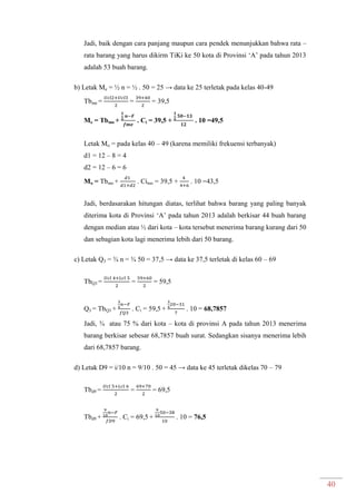 40
Jadi, baik dengan cara panjang maupun cara pendek menunjukkan bahwa rata –
rata barang yang harus dikirm TiKi ke 50 kota di Provinsi ‘A’ pada tahun 2013
adalah 53 buah barang.
b) Letak Me = ½ n = ½ . 50 = 25 → data ke 25 terletak pada kelas 40-49
Tbme = = = 39,5
Me = Tbmo + . Ci = 39,5 + . 10 =49,5
Letak Mo = pada kelas 40 – 49 (karena memiliki frekuensi terbanyak)
d1 = 12 – 8 = 4
d2 = 12 – 6 = 6
Mo = Tbmo + . Cimo = 39,5 + . 10 =43,5
Jadi, berdasarakan hitungan diatas, terlihat bahwa barang yang paling banyak
diterima kota di Provinsi ‘A’ pada tahun 2013 adalah berkisar 44 buah barang
dengan median atau ½ dari kota – kota tersebut menerima barang kurang dari 50
dan sebagian kota lagi menerima lebih dari 50 barang.
c) Letak Q3 = ¾ n = ¾ 50 = 37,5 → data ke 37,5 terletak di kelas 60 – 69
TbQ3 = = = 59,5
Q3 = TbQ3 + . Ci = 59,5 + . 10 = 68,7857
Jadi, ¾ atau 75 % dari kota – kota di provinsi A pada tahun 2013 menerima
barang berkisar sebesar 68,7857 buah surat. Sedangkan sisanya menerima lebih
dari 68,7857 barang.
d) Letak D9 = i/10 n = 9/10 . 50 = 45 → data ke 45 terletak dikelas 70 – 79
Tbd9 = = = 69,5
Tbd9 + . Ci = 69,5 + . 10 = 76,5
 