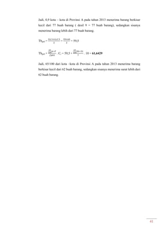 41
Jadi, 0,9 kota – kota di Provinsi A pada tahun 2013 menerima barang berkisar
kecil dari 77 buah barang ( desil 9 = 77 buah barang), sedangkan sisanya
menerima barang lebih dari 77 buah barang.
Tbp65 = = = 59,5
Tbp65 + . Ci = 59,5 + . 10 = 61,6429
Jadi, 65/100 dari kota –kota di Provinsi A pada tahun 2013 menerima barang
berkisar kecil dari 62 buah barang, sedangkan sisanya menerima surat lebih dari
62 buah barang.
 
