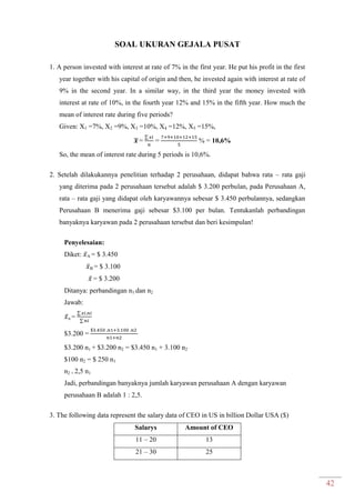 42
SOAL UKURAN GEJALA PUSAT
1. A person invested with interest at rate of 7% in the first year. He put his profit in the first
year together with his capital of origin and then, he invested again with interest at rate of
9% in the second year. In a similar way, in the third year the money invested with
interest at rate of 10%, in the fourth year 12% and 15% in the fifth year. How much the
mean of interest rate during five periods?
Given: X1 =7%, X2 =9%, X3 =10%, X4 =12%, X5 =15%,
̅ =
∑
= % = 10,6%
So, the mean of interest rate during 5 periods is 10,6%.
2. Setelah dilakukannya penelitian terhadap 2 perusahaan, didapat bahwa rata – rata gaji
yang diterima pada 2 perusahaan tersebut adalah $ 3.200 perbulan, pada Perusahaan A,
rata – rata gaji yang didapat oleh karyawannya sebesar $ 3.450 perbulannya, sedangkan
Perusahaan B menerima gaji sebesar $3.100 per bulan. Tentukanlah perbandingan
banyaknya karyawan pada 2 perusahaan tersebut dan beri kesimpulan!
Penyelesaian:
Diket: ̅A = $ 3.450
̅B = $ 3.100
̅ = $ 3.200
Ditanya: perbandingan n1 dan n2
Jawab:
̅n =
∑
∑
$3.200 =
$3.200 n1 + $3.200 n2 = $3.450 n1 + 3.100 n2
$100 n2 = $ 250 n1
n2 = 2,5 n1
Jadi, perbandingan banyaknya jumlah karyawan perusahaan A dengan karyawan
perusahaan B adalah 1 : 2,5.
3. The following data represent the salary data of CEO in US in billion Dollar USA ($)
Salarys Amount of CEO
11 – 20 13
21 – 30 25
 