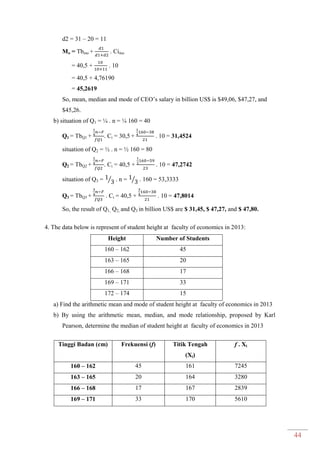 44
d2 = 31 – 20 = 11
Mo = Tbmo + . Cimo
= 40,5 + . 10
= 40,5 + 4,76190
= 45,2619
So, mean, median and mode of CEO’s salary in billion US$ is $49,06, $47,27, and
$45,26.
b) situation of Q1 = ¼ . n = ¼ 160 = 40
Q1 = TbQ1 + . Ci = 30,5 + . 10 = 31,4524
situation of Q2 = ½ . n = ½ 160 = 80
Q2 = TbQ2 + . Ci = 40,5 + . 10 = 47,2742
situation of Q3 = ⁄ . n = ⁄ . 160 = 53,3333
Q3 = TbQ3 + . Ci = 40,5 + . 10 = 47,8014
So, the result of Q1, Q2, and Q3 in billion US$ are $ 31,45, $ 47,27, and $ 47,80.
4. The data below is represent of student height at faculty of economics in 2013:
Height Number of Students
160 – 162 45
163 – 165 20
166 – 168 17
169 – 171 33
172 – 174 15
a) Find the arithmetic mean and mode of student height at faculty of economics in 2013
b) By using the arithmetic mean, median, and mode relationship, proposed by Karl
Pearson, determine the median of student height at faculty of economics in 2013
Tinggi Badan (cm) Frekuensi (f) Titik Tengah
(Xi)
f . Xi
160 – 162 45 161 7245
163 – 165 20 164 3280
166 – 168 17 167 2839
169 – 171 33 170 5610
 