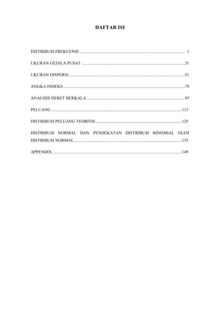 DAFTAR ISI
DISTRIBUSI FREKUENSI .................................................................................................. 1
UKURAN GEJALA PUSAT ................................................................................................31
UKURAN DISPERSI............................................................................................................51
ANGKA INDEKS .................................................................................................................79
ANALISIS DERET BERKALA ...........................................................................................95
PELUANG .........................................................................................................................113
DISTRIBUSI PELUANG TEORITIS................................................................................125
DISTRIBUSI NORMAL DAN PENDEKATAN DISTRIBUSI BINOMIAL OLEH
DISTRIBUSI NORMAL....................................................................................................135
APPENDIX ........................................................................................................................149
 