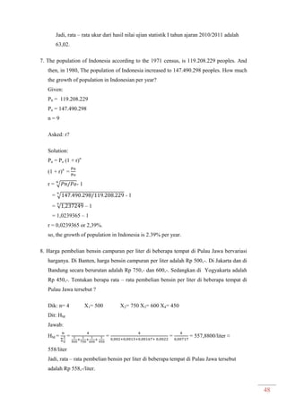 48
Jadi, rata – rata ukur dari hasil nilai ujian statistik I tahun ajaran 2010/2011 adalah
63,02.
7. The population of Indonesia according to the 1971 census, is 119.208.229 peoples. And
then, in 1980, The population of Indonesia increased to 147.490.298 peoples. How much
the growth of population in Indonesian per year?
Given:
P0 = 119.208.229
Pn = 147.490.298
n = 9
Asked: r?
Solution:
Pn = Po (1 + r)n
(1 + r)n
=
r = √ - 1
= √ - 1
= √ – 1
= 1,0239365 – 1
r = 0,0239365 or 2,39%.
so, the growth of population in Indonesia is 2.39% per year.
8. Harga pembelian bensin campuran per liter di beberapa tempat di Pulau Jawa bervariasi
harganya. Di Banten, harga bensin campuran per liter adalah Rp 500,-. Di Jakarta dan di
Bandung secara berurutan adalah Rp 750,- dan 600,-. Sedangkan di Yogyakarta adalah
Rp 450,-. Tentukan berapa rata – rata pembelian bensin per liter di beberapa tempat di
Pulau Jawa tersebut ?
Dik: n= 4 X1= 500 X2= 750 X3= 600 X4= 450
Dit: HM
Jawab:
HM =
∑
= = = = 557,8800/liter ≈
558/liter
Jadi, rata – rata pembelian bensin per liter di beberapa tempat di Pulau Jawa tersebut
adalah Rp 558,-/liter.
 