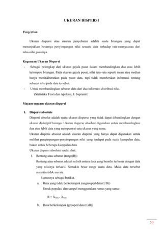 50
UKURAN DISPERSI
Pengertian
Ukuran dispersi atau ukuran penyebaran adalah suatu bilangan yang dapat
menunjukkan besarnya penyimpangan nilai sesuatu data terhadap rata-ratanya.atau dari
nilai-nilai pusatnya.
Kegunaan Ukuran Dispersi
- Sebagai pelengkap dari ukuran gejala pusat dalam membandingkan dua atau lebih
kelompok bilangan. Pada ukuran gejala pusat, nilai rata-rata seperti mean atau median
hanya menitikberatkan pada pusat data, tapi tidak memberikan informasi tentang
sebaran nilai pada data tersebut.
- Untuk membandingkan sebaran data dari dua informasi distribusi nilai.
(Statistika Teori dan Aplikasi, J. Supranto)
Macam-macam ukuran dispersi
1. Dispersi absolute
Dispersi absolut adalah suatu ukuran disperse yang tidak dapat dibandingkan dengan
ukuran deskriptif lainnya. Ukuran disperse absolute digunakan untuk membandingkan
dua atau lebih data yang mempunyai satu ukuran yang sama.
Ukuran dispersi absolut adalah ukuran dispersi yang hanya dapat digunakan untuk
melihat penyimpangan-penyimpangan nilai yang terdapat pada suatu kumpulan data,
bukan untuk beberapa kumpulan data.
Ukuran dispersi absolute terdiri dari:
1. Rentang atau sebaran (range(R))
Rentang atau sebaran adalah selisih antara data yang bernilai terbesar dengan data
yang nilainya terkecil. Semakin besar range suatu data. Maka data tersebut
semakin tidak merata.
Rumusnya sebagai berikut.
a. Data yang tidak berkelompok (ungrouped data (UD))
Untuk populasi dan sampel menggunakan rumus yang sama:
R = Xmax - Xmin
b. Data berkelompok (grouped data (GD))
 