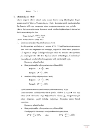 54
Sampel : V =
2. Ukuran dispersi relatif
Ukuran dispersi relative adalah suatu ukuran dispersi yang dibandingkan dengan
ukuran deskriptif lainnya. Ukuran disperse relative digunakan untuk membandingkan
dua data atau lebih yang mempunyai satuan ukuran yang sama atau yang berbeda.
Ukuran disperse relative dapat digunakan untuk membandingkan dispersi atau variasi
dari beberapa kumpulan data.
Dispersi relatif =
Ukuran disperse relative terdiri dari :
1. Koefisien variasi (coefficient of variation (CV))
Koefisien variasi (coefficient of variation (CV))  hasil bagi antara simpangan
baku suatu data dengan rata-rata hitungnya, dinyatakan dalam bentuk presentase.
CV digunakan sebagai ukuran perbandingan antara dua data atau lebih (terutama
jika simpangan baku tidak bisa dijadikan ukuran perbandingan). Semakin kecil
CV, maka data tersebut lebih homogen atau lebih merata (lebih baik).
Rumusnya sebagai berikut.
a. Data yang tidak berkelompok (ungrouped data (UD))
Populasi : CV = x 100%
Sampel : CV = ̅
x 100%
b. Data berkelompok (grouped data (GD))
Populasi : CV = x 100%
Sampel : CV = ̅
x 100%
2. Koefisien variasi kuartil (coefficient of quartile variation (CVQ))
Koefisien variasi kuartil (coefficient of quartile variation (CVQ))  hasil bagi
antara selisih nilai kuartil ketiga (Q3) dan kuartil pertama (Q1) atau perbandingan
antara simpangan kuartil terhadap mediannya, dinyatakan dalam bentuk
persentase.
Rumusnya sebagai berikut.
a. Data yang tidak berkelompok (ungrouped data (UD))
Untuk populasi dan sampel menggunakan rumus yang sama:
CVQ = x 100% atau CVQ = x 100%
 