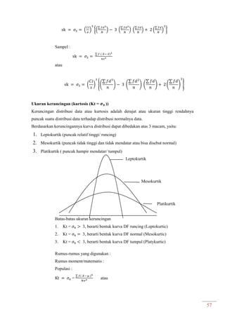 57
( ) {(
∑
) (
∑
) (
∑
) (
∑
) }
Sampel :
∑ ̅
atau
( ) {(
∑
) (
∑
) (
∑
) (
∑
) }
Ukuran keruncingan (kurtosis (Kt = ))
Keruncingan distribusi data atau kurtosis adalah derajat atau ukuran tinggi rendahnya
puncak suatu distribusi data terhadap distribusi normalnya data.
Berdasarkan keruncingannya kurva distribusi dapat dibedakan atas 3 macam, yaitu:
1. Leptokurtik (puncak relatif tinggi/ runcing)
2. Mesokurtik (puncak tidak tinggi dan tidak mendatar atau bisa disebut normal)
3. Platikurtik ( puncak hampir mendatar/ tumpul)
Leptokurtik
Mesokurtik
Platikurtik
Batas-batas ukuran keruncingan
1. Kt = 3, berarti bentuk kurva DF runcing (Leptokurtic)
2. Kt = 3, berarti bentuk kurva DF normal (Mesokurtic)
3. Kt = 3, berarti bentuk kurva DF tumpul (Platykurtic)
Rumus-rumus yang digunakan :
Rumus moment/matematis :
Populasi :
=
∑
atau
 