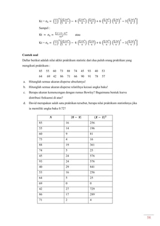 58
Kt = ( ) {(
∑
) (
∑
) (
∑
) (
∑
) (
∑
) (
∑
) }
Sampel :
∑ ̅
atau
Kt = ( ) {(
∑
) (
∑
) (
∑
) (
∑
) (
∑
) (
∑
) }
Contoh soal
Daftar berikut adalah nilai akhir praktikum statistic dari dua puluh orang praktikan yang
mengikuti praktikum :
85 55 60 73 88 74 45 93 40 53
64 69 42 86 71 66 90 91 78 57
a. Hitunglah semua ukuran disperse absolutnya!
b. Hitunglah semua ukuran disperse relatifnya kecuai angka baku!
c. Berapa ukuran kemencengan dengan rumus Bowley? Bagaimana bentuk kurva
distribusi frekuensi di atas?
d. David merupakan salah satu praktikan tersebut, berapa nilai praktikum statistiknya jika
ia memiliki angka baku 0.72?
X ̅ ̅
85 16 256
55 14 196
60 9 81
73 4 16
88 19 361
74 5 25
45 24 576
93 24 576
40 29 841
53 16 256
64 5 25
69 0 0
42 27 729
86 17 289
71 2 4
 
