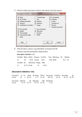 62
5. Pada box display descriptive statistics, klik statistic, lalu akan muncul :
6. Pilih descriptive statistics yang dibutuhkan. Kemudian klik OK.
Hasilnya yang akan ditampilkan sebagai berikut.
Descriptive Statistics : C1
Variable Mean StDev Variance CoefVar Sum Minimum Q1 Median
C1 69 16.84 283.68 24.41 1380 40.00 55.5 70
Variable Q3 Maximum Range IQR
C1 85.75 93.00 53 30.25
 